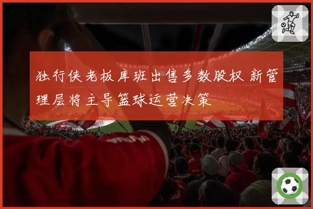 独行侠老板库班出售多数股权 新管理层将主导篮球运营决策