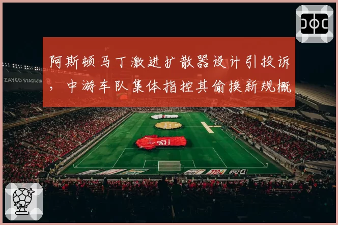 阿斯顿马丁激进扩散器设计引投诉,中游车队集体指控其偷换新规概念