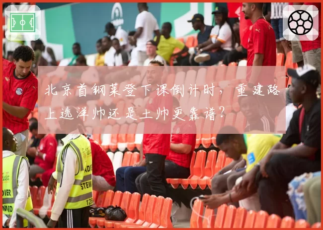 北京首钢莱登下课倒计时,重建路上选洋帅还是土帅更靠谱?