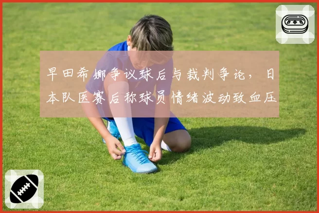 早田希娜争议球后与裁判争论,日本队医赛后称球员情绪波动致血压升高