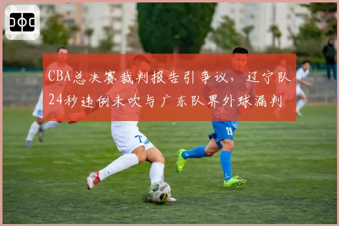 CBA总决赛裁判报告引争议，辽宁队24秒违例未吹与广东队界外球漏判对比