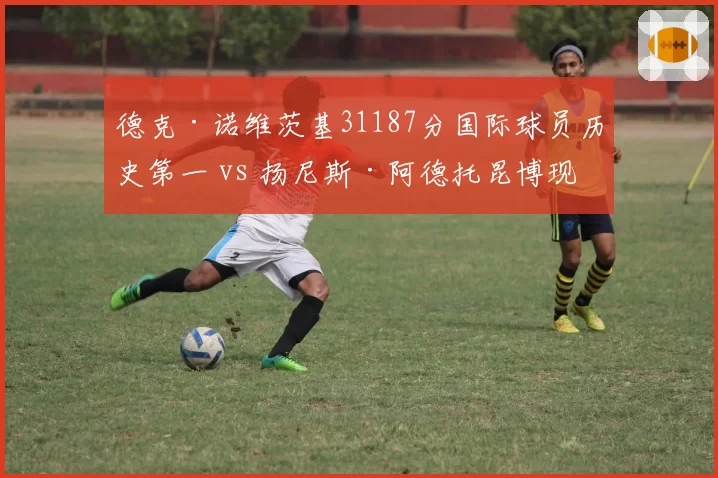 德克·诺维茨基31187分国际球员历史第一 vs 扬尼斯·阿德托昆博现役领跑,欧洲巨星得分轨迹