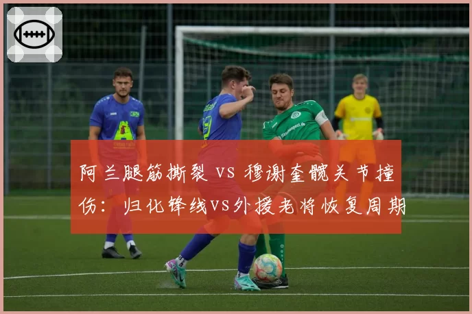 阿兰腿筋撕裂 vs 穆谢奎髋关节撞伤:归化锋线vs外援老将恢复周期