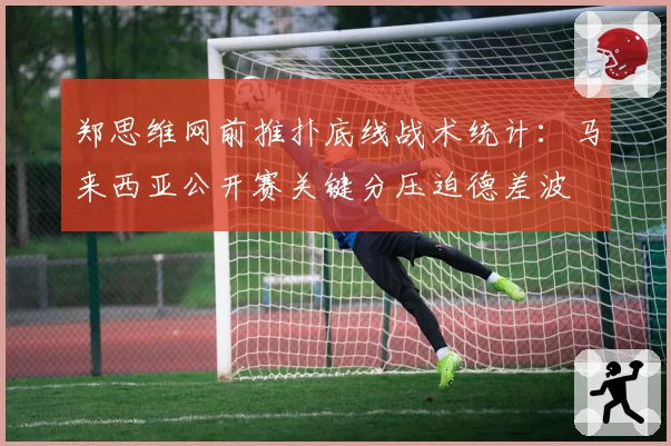 郑思维网前推扑底线战术统计：马来西亚公开赛关键分压迫德差波