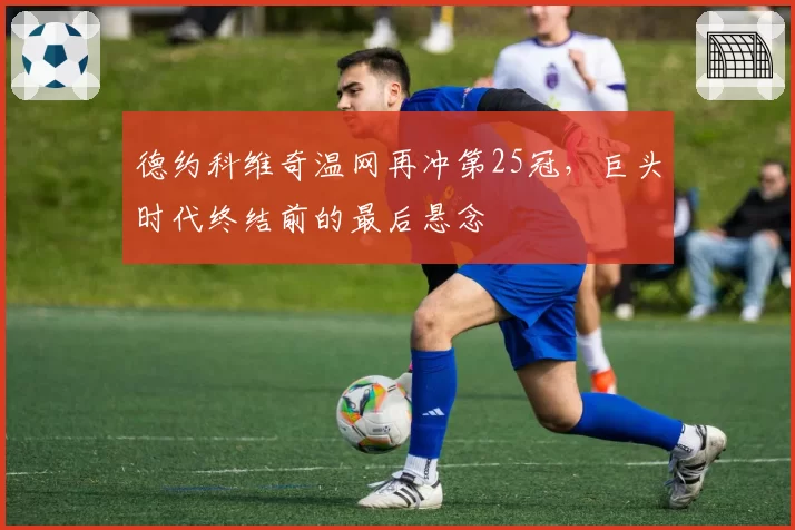 德约科维奇温网再冲第25冠，巨头时代终结前的最后悬念