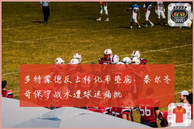多特蒙德反击转化率垫底，泰尔齐奇保守战术遭球迷痛批