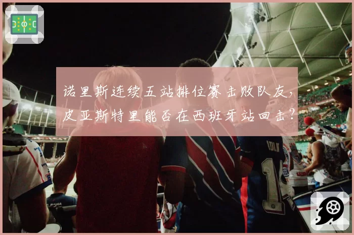 诺里斯连续五站排位赛击败队友，皮亚斯特里能否在西班牙站回击？