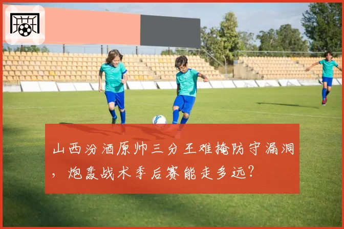 山西汾酒原帅三分王难掩防守漏洞，炮轰战术季后赛能走多远？