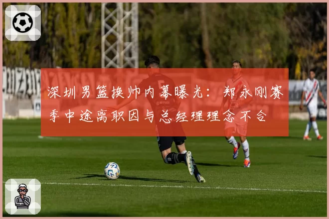 深圳男篮换帅内幕曝光:郑永刚赛季中途离职因与总经理理念不合