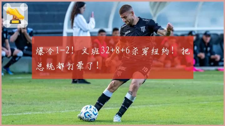 爆冷1-2!文班32+8+6杀穿纽约!把总统都打晕了!