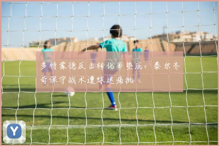 多特蒙德反击转化率垫底，泰尔齐奇保守战术遭球迷痛批