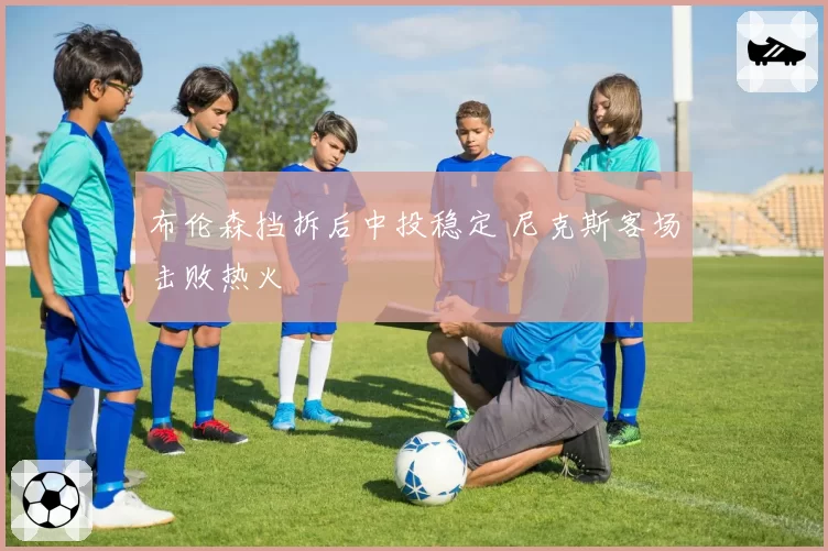 布伦森挡拆后中投稳定 尼克斯客场击败热火