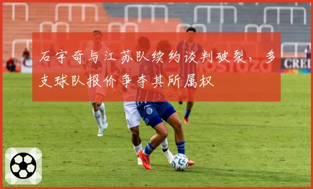 石宇奇与江苏队续约谈判破裂，多支球队报价争夺其所属权