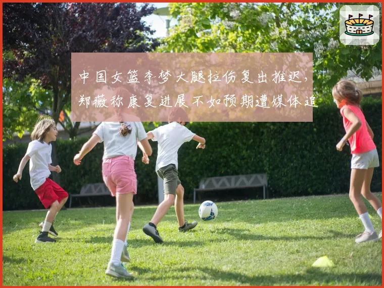 中国女篮李梦大腿拉伤复出推迟,郑薇称康复进展不如预期遭媒体追问内情