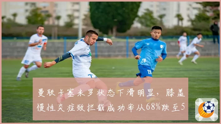 曼联卡塞米罗状态下滑明显，膝盖慢性炎症致拦截成功率从68%跌至51%