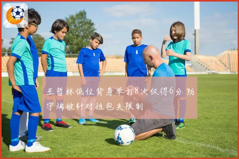 王哲林低位背身单打8次仅得6分 防守端被针对性包夹限制