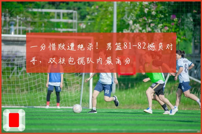 一分惜败遭绝杀！男篮81-82憾负对手，双核包揽队内最高分