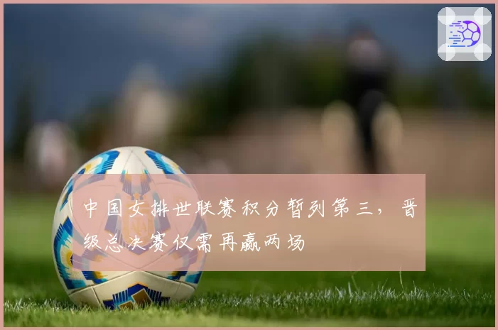 中国女排世联赛积分暂列第三，晋级总决赛仅需再赢两场