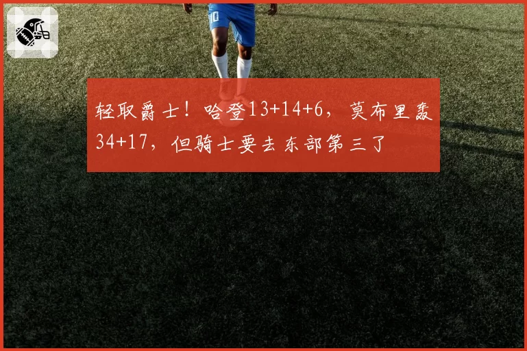 轻取爵士!哈登13+14+6,莫布里轰34+17,但骑士要去东部第三了