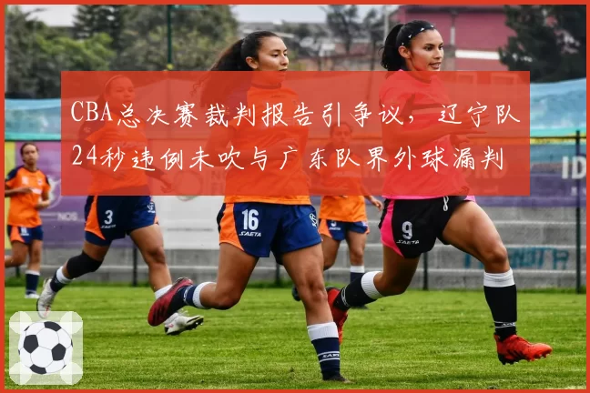 CBA总决赛裁判报告引争议，辽宁队24秒违例未吹与广东队界外球漏判对比
