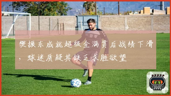 樊振东成就超级全满贯后战绩下滑，球迷质疑其缺乏求胜欲望