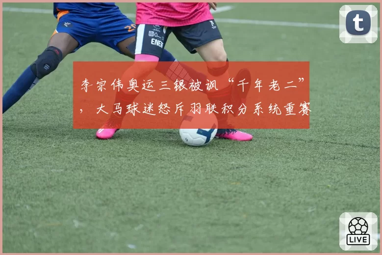 李宗伟奥运三银被讽“千年老二”,大马球迷怒斥羽联积分系统重赛轻冠