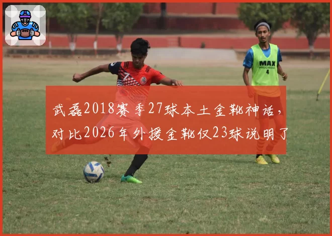 武磊2018赛季27球本土金靴神话,对比2026年外援金靴仅23球说明了什么?