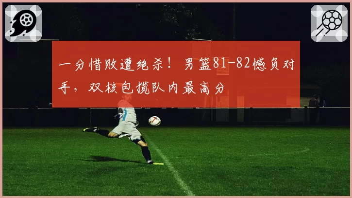 一分惜败遭绝杀！男篮81-82憾负对手，双核包揽队内最高分