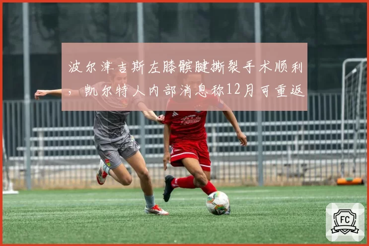 波尔津吉斯左膝髌腱撕裂手术顺利,凯尔特人内部消息称12月可重返赛场