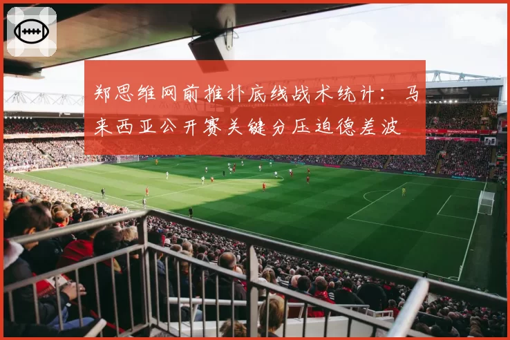 郑思维网前推扑底线战术统计：马来西亚公开赛关键分压迫德差波