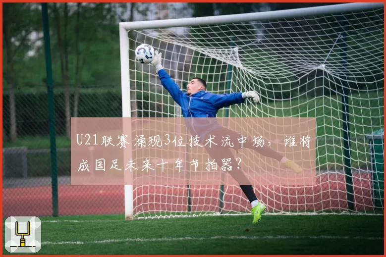 U21联赛涌现3位技术流中场，谁将成国足未来十年节拍器？