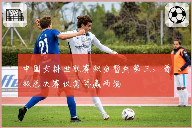 中国女排世联赛积分暂列第三，晋级总决赛仅需再赢两场