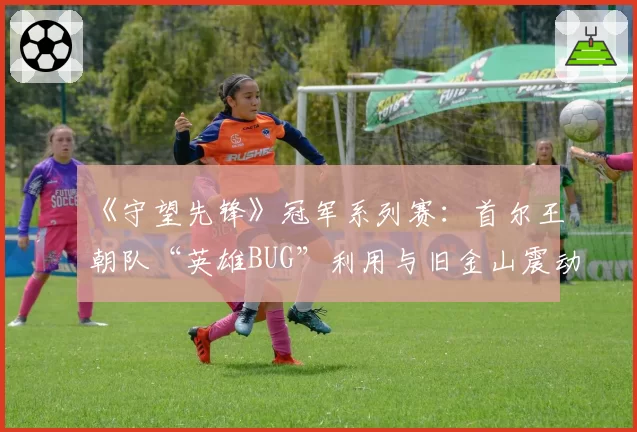 《守望先锋》冠军系列赛：首尔王朝队“英雄BUG”利用与旧金山震动队申诉对比