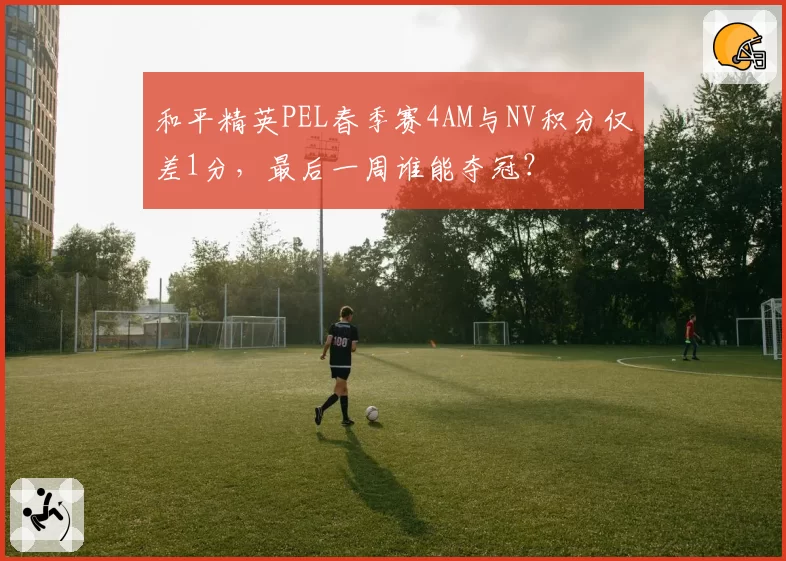 和平精英PEL春季赛4AM与NV积分仅差1分,最后一周谁能夺冠?