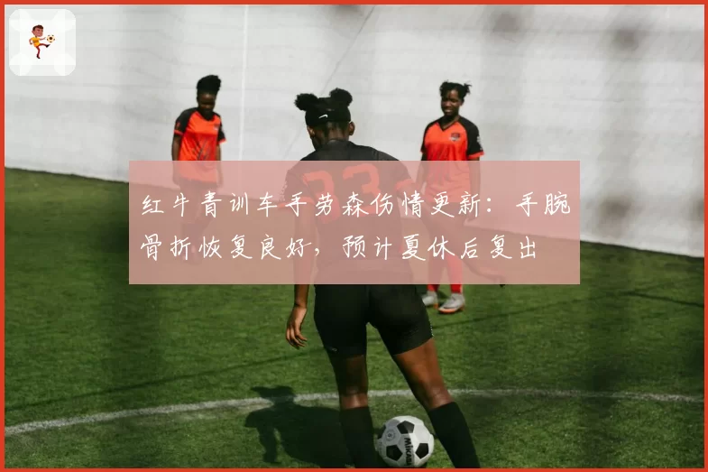 红牛青训车手劳森伤情更新：手腕骨折恢复良好，预计夏休后复出