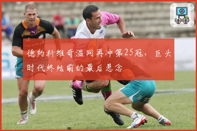 德约科维奇温网再冲第25冠，巨头时代终结前的最后悬念