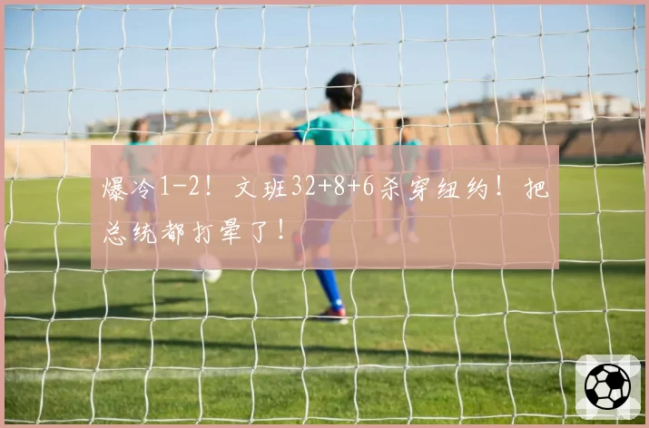 爆冷1-2!文班32+8+6杀穿纽约!把总统都打晕了!