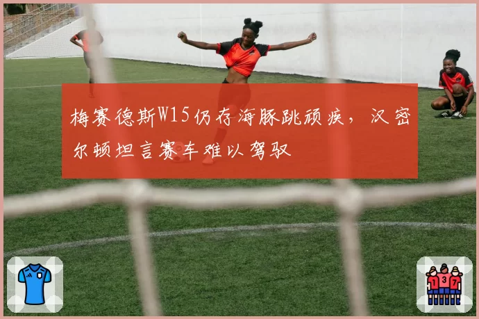 梅赛德斯W15仍存海豚跳顽疾，汉密尔顿坦言赛车难以驾驭