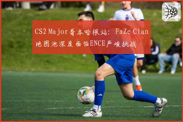 CS2 Major哥本哈根站：FaZe Clan地图池深度面临ENCE严峻挑战