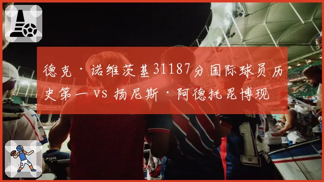 德克·诺维茨基31187分国际球员历史第一 vs 扬尼斯·阿德托昆博现役领跑,欧洲巨星得分轨迹