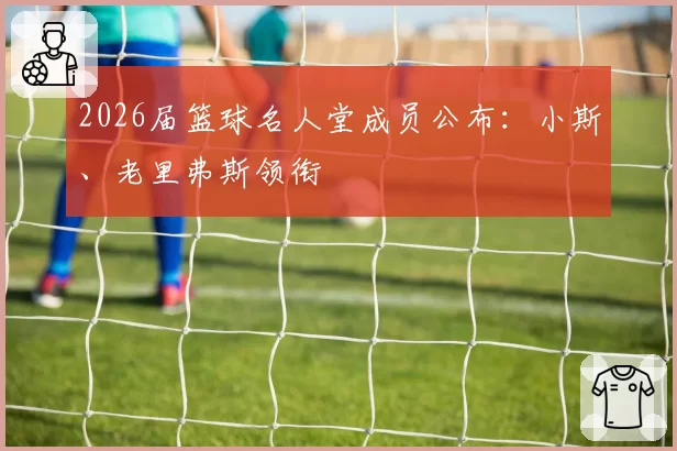 2026届篮球名人堂成员公布：小斯、老里弗斯领衔