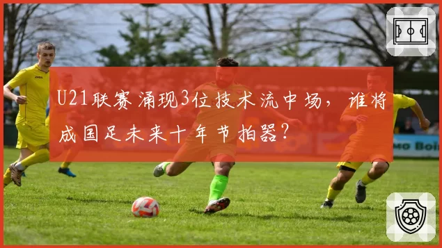 U21联赛涌现3位技术流中场，谁将成国足未来十年节拍器？