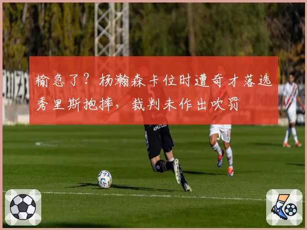 输急了?杨瀚森卡位时遭奇才落选秀里斯抱摔,裁判未作出吹罚