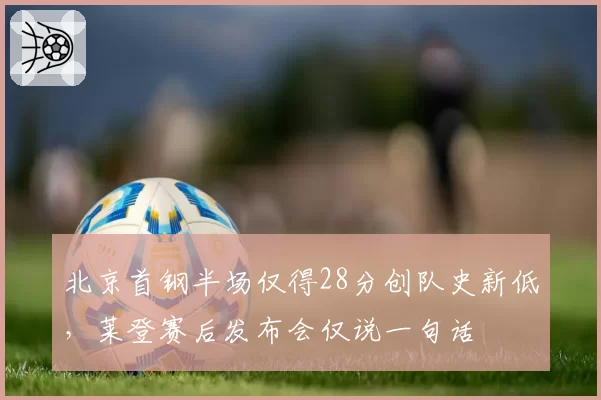 北京首钢半场仅得28分创队史新低,莱登赛后发布会仅说一句话