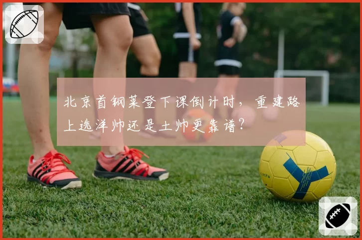 北京首钢莱登下课倒计时,重建路上选洋帅还是土帅更靠谱?
