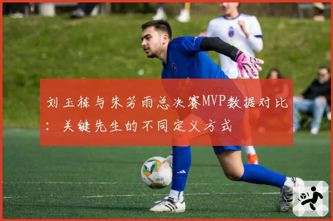 刘玉栋与朱芳雨总决赛MVP数据对比：关键先生的不同定义方式