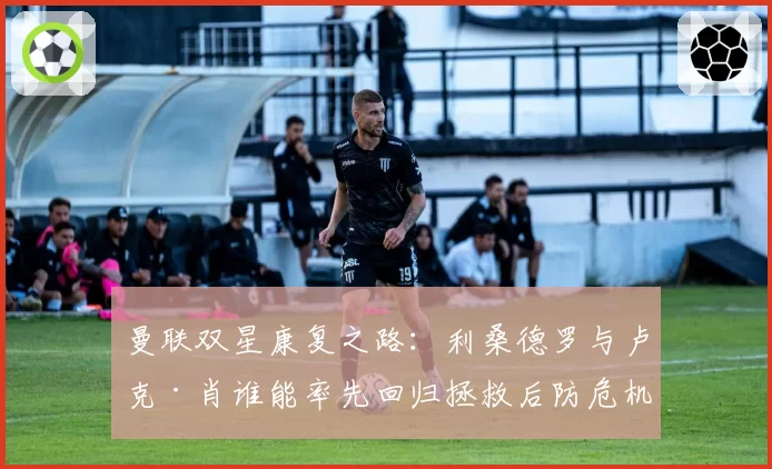 曼联双星康复之路：利桑德罗与卢克·肖谁能率先回归拯救后防危机